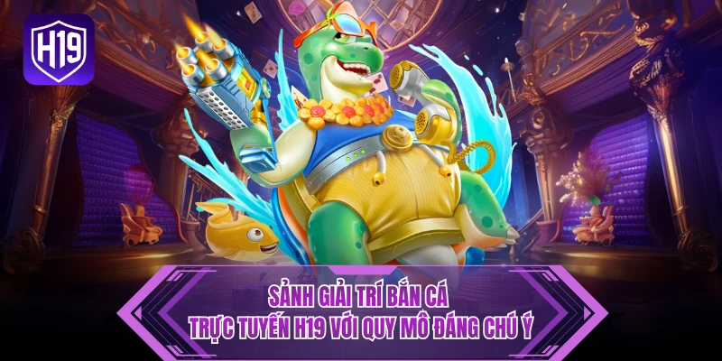 Sảnh giải trí bắn cá trực tuyến H19 với quy mô đáng chú ý 